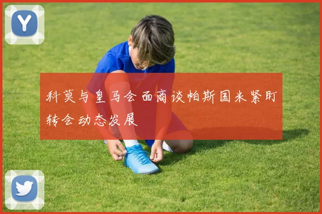 科莫与皇马会面商谈帕斯国米紧盯转会动态发展