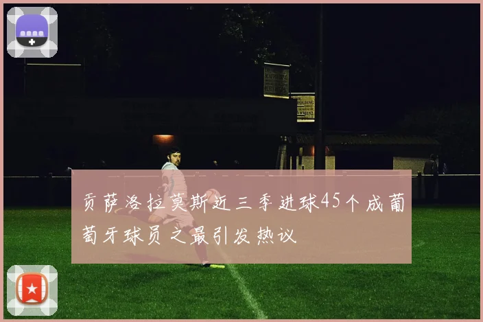 贡萨洛拉莫斯近三季进球45个成葡萄牙球员之最引发热议