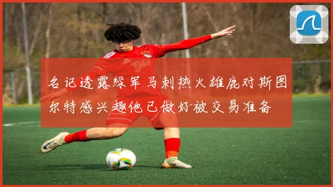名记透露绿军马刺热火雄鹿对斯图尔特感兴趣他已做好被交易准备
