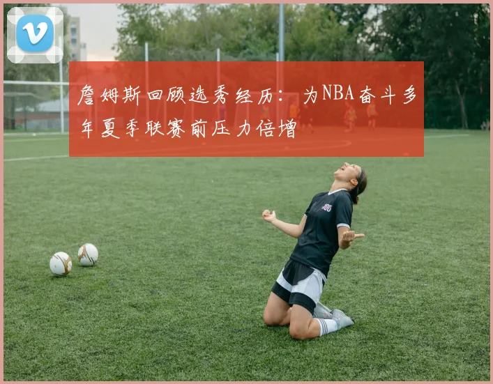 詹姆斯回顾选秀经历：为NBA奋斗多年夏季联赛前压力倍增