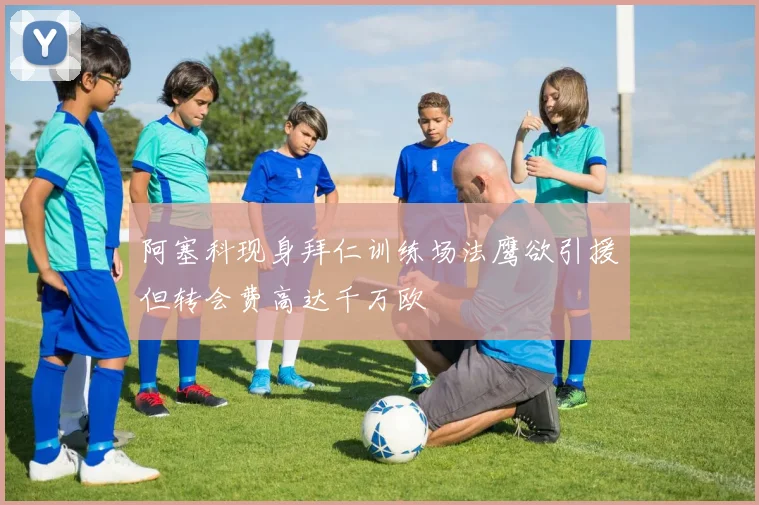 阿塞科现身拜仁训练场法鹰欲引援但转会费高达千万欧