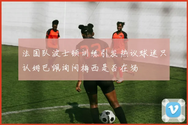 法国队波士顿训练引发热议球迷只认姆巴佩询问梅西是否在场