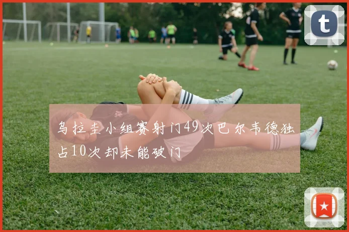乌拉圭小组赛射门49次巴尔韦德独占10次却未能破门