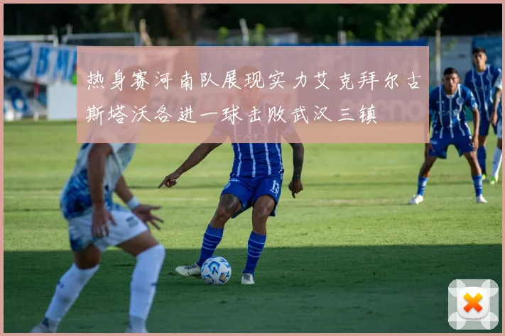 热身赛河南队展现实力艾克拜尔古斯塔沃各进一球击败武汉三镇