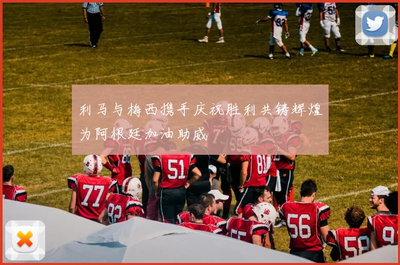 利马与梅西携手庆祝胜利共铸辉煌为阿根廷加油助威