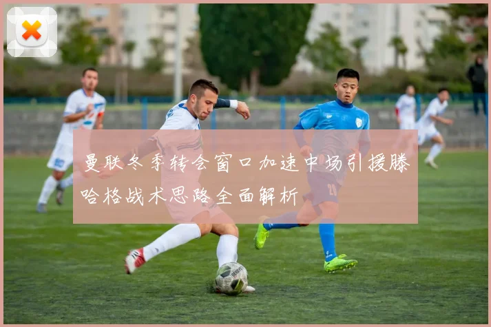 曼联冬季转会窗口加速中场引援滕哈格战术思路全面解析