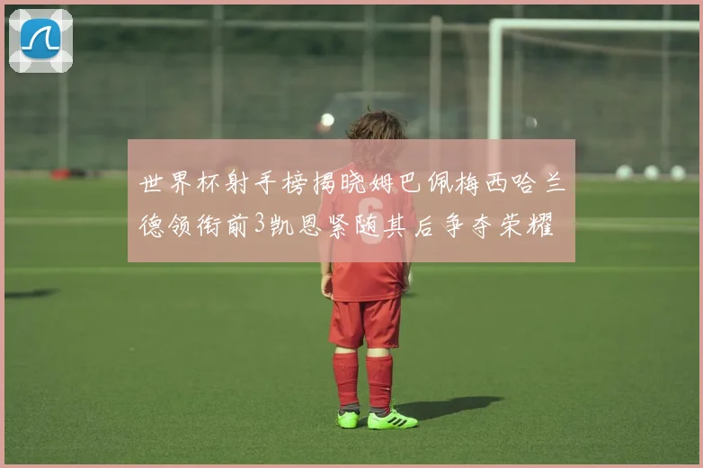 世界杯射手榜揭晓姆巴佩梅西哈兰德领衔前3凯恩紧随其后争夺荣耀
