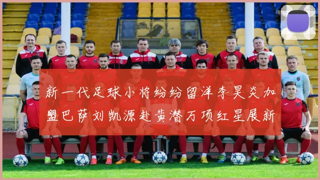 新一代足球小将纷纷留洋李昊炎加盟巴萨刘凯源赴黄潜万项红星展新希望