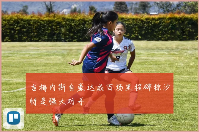 吉梅内斯自豪达成百场里程碑称沙特是强大对手