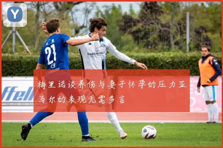 梅里诺谈养伤与妻子怀孕的压力亚马尔的表现无需多言