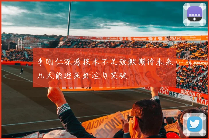 李刚仁深感技术不足致歉期待未来几天能迎来好运与突破
