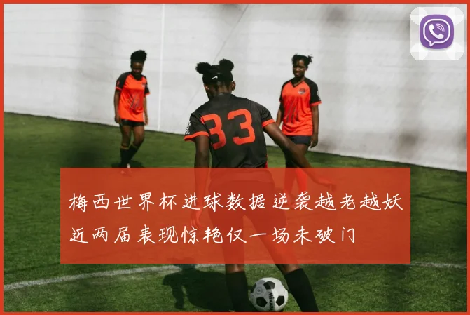 梅西世界杯进球数据逆袭越老越妖近两届表现惊艳仅一场未破门