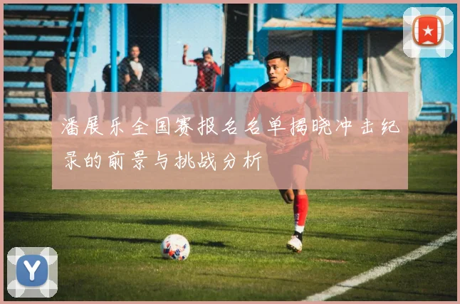 潘展乐全国赛报名名单揭晓冲击纪录的前景与挑战分析