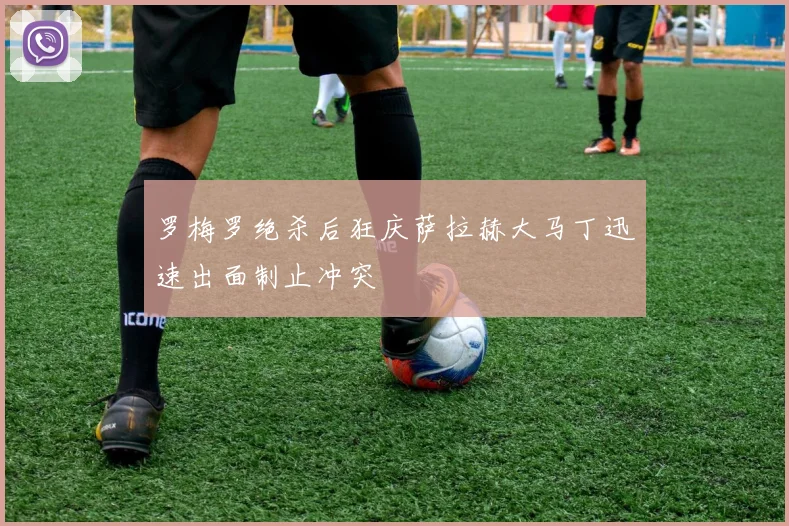 罗梅罗绝杀后狂庆萨拉赫大马丁迅速出面制止冲突