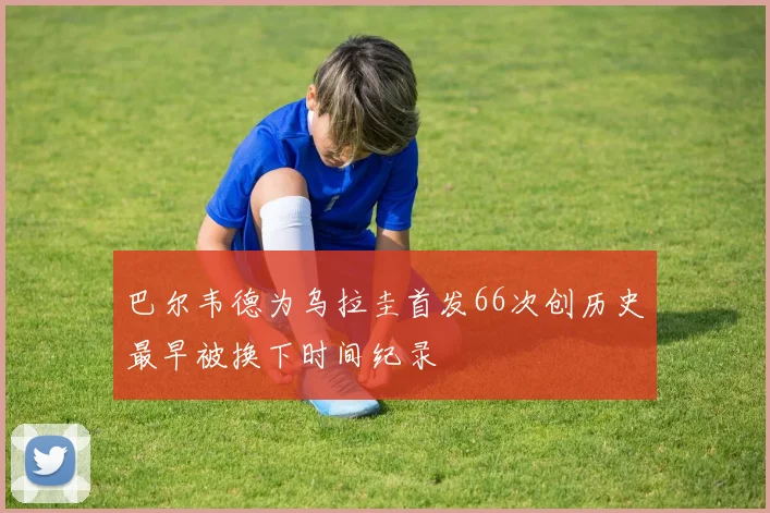 巴尔韦德为乌拉圭首发66次创历史最早被换下时间纪录