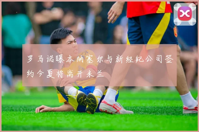 罗马诺曝本纳塞尔与新经纪公司签约今夏将离开米兰