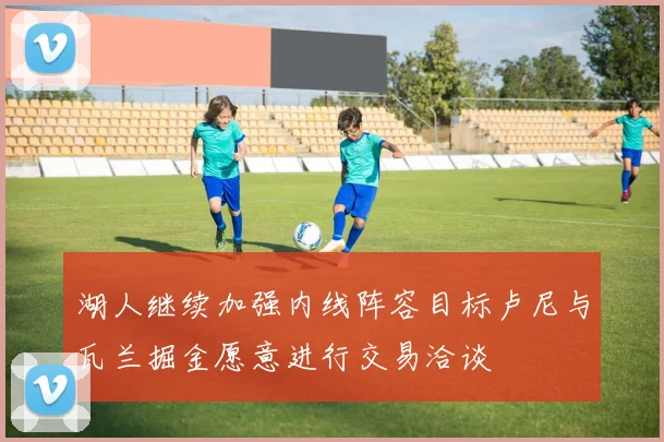 湖人继续加强内线阵容目标卢尼与瓦兰掘金愿意进行交易洽谈