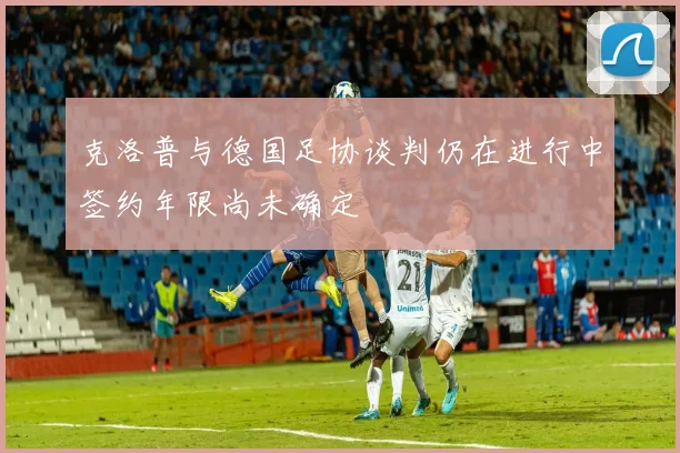 克洛普与德国足协谈判仍在进行中签约年限尚未确定