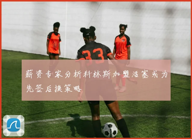 薪资专家分析科林斯加盟活塞或为先签后换策略