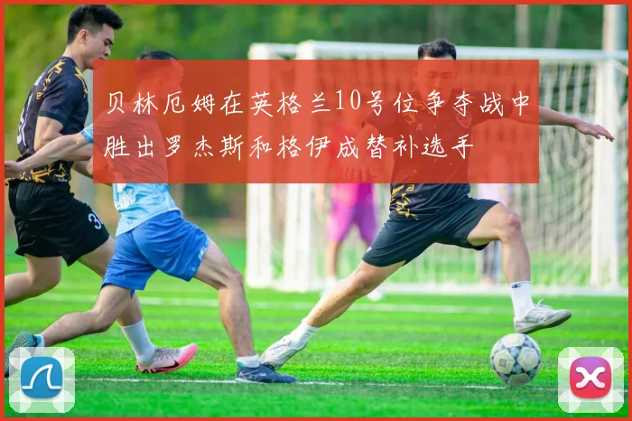 贝林厄姆在英格兰10号位争夺战中胜出罗杰斯和格伊成替补选手