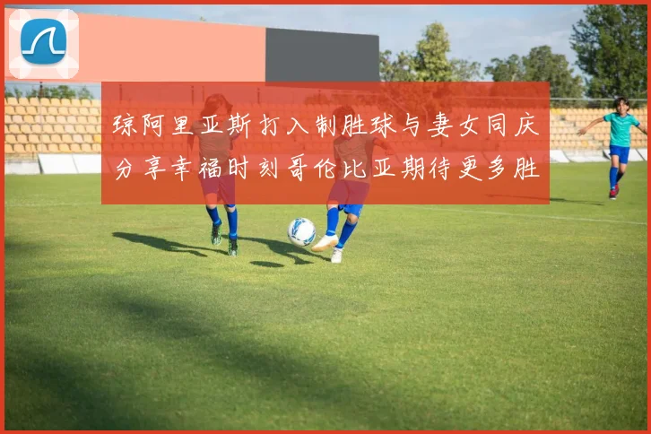 琼阿里亚斯打入制胜球与妻女同庆分享幸福时刻哥伦比亚期待更多胜利